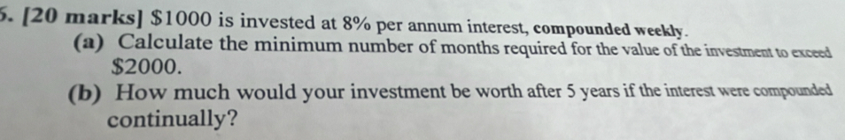 $1000 is invested at 8% per annum interest, compounded weekly. 
(a) Calculate the minimum number of months required for the value of the investment to exceed
$2000. 
(b) How much would your investment be worth after 5 years if the interest were compounded 
continually?