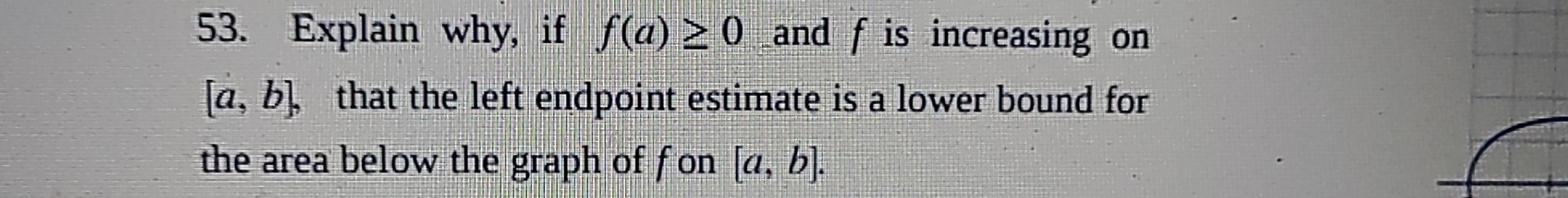 Explain why, if f(a)≥ 0 and f is increasing on
[a,b], that the left endpoint estimate is a lower bound for 
the area below the graph of fon [a,b].