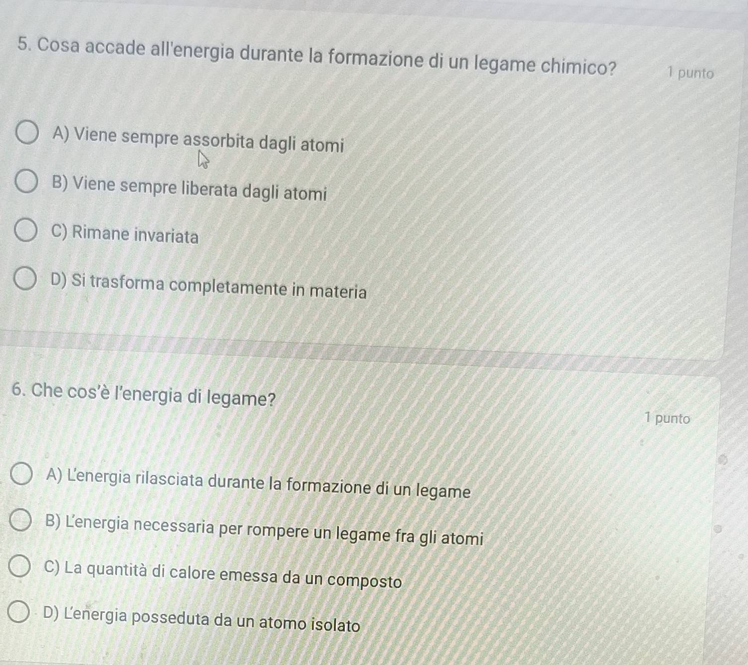 Cosa accade all'energia durante la formazione di un legame chimico? 1 punto
A) Viene sempre assorbita dagli atomi
B) Viene sempre liberata dagli atomi
C) Rimane invariata
D) Si trasforma completamente in materia
6. Che cos’è l'energia di legame?
1 punto
A) Lenergia rilasciata durante la formazione di un legame
B) Lenergia necessaria per rompere un legame fra gli atomi
C) La quantità di calore emessa da un composto
D) Lenergia posseduta da un atomo isolato