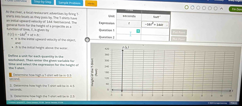 Unit Overview Step-by-Step Sample Problem Hints
I'm Don
At the river, a local restaurant advertises by firing T-
shirts into boats as they pass by. The T-shirts have
an initial upward velocity of 144 feet/second. The
general form for the height of a projectile as a ot Point
function of time, t, is given by
f(t)=-16t^2+vt+h
V is the initial upward velocity of the object,
t Point
and
h is the initial height above the water.
Define a unit for each quantity in the
worksheet. Then enter the given variable for
time and select the expression for the height of 
the T-shirt.
Determine how high a T-shirt will be in 0.5
second. 
2. Determine how high the T-shirt will be in 4.5
seconds. 
3. Determine how high the T-shirt will be in 2.5
Sereer Veran 9 1.30 e 2021 C