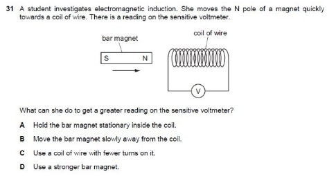 A student investigates electromagnetic induction. She moves the N pole of a magnet quickly
towards a coil of wire. There is a reading on the sensitive voltmeter.
bar magnet coil of wire
s N
V
What can she do to get a greater reading on the sensitive voltmeter?
A Hold the bar magnet stationary inside the coil.
B Move the bar magnet slowly away from the coil.
C Use a coil of wire with fewer turns on it.
D Use a stronger bar magnet.