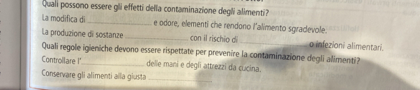 Quali possono essere gli effetti della contaminazione degli alimenti? 
La modifica di _e odore, elementi che rendono l’alimento sgradevole. 
La produzione di sostanze _con il rischio di _o infezioni alimentari. 
Quali regole igieniche devono essere rispettate per prevenire la contaminazione degli alimenti? 
Controllare I _delle mani e degli attrezzi da cucina. 
Conservare gli alimenti alla giusta_