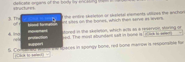 delicate organs of the body by encasing them in haruer 
structures. 
3. The Cack lo = the entire skeleton or skeletal elements utilizes the anchor 
of r blood formation ent sites on the bones, which then serve as levers. 
4. Ino movement stored in the skeleton, which acts as a reservoir, storing or 
rele protection eed. The most abundant salt in bone is (Click to select) 
support 
5. Contained within the spaces in spongy bone, red bone marrow is responsible for 
(Click to select)