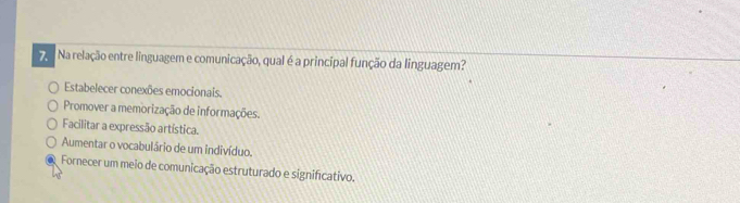 Na relação entre linguagem e comunicação, qual é a principal função da linguagem?
Estabelecer conexões emocionais.
Promover a memorização de informações.
Facilitar a expressão artística.
Aumentar o vocabulário de um indivíduo.
Fornecer um meio de comunicação estruturado e significativo.