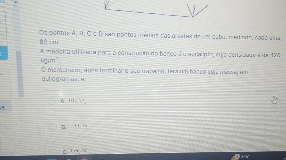 Os pontos A, B, C e D são pontos médios das arestas de um cubo, medindo, cada uma,
80 cm.
A madeira utilizada para a construção do banco é o eucalipto, cuja densidade é de 420
kg/m^3. 
O marceneiro, após terminar o seu trabalho, terá um banco cuja massa, em
quilogramas, é:
A. 107,52
5
B. 143,36
C. 179, 20
39 ℃