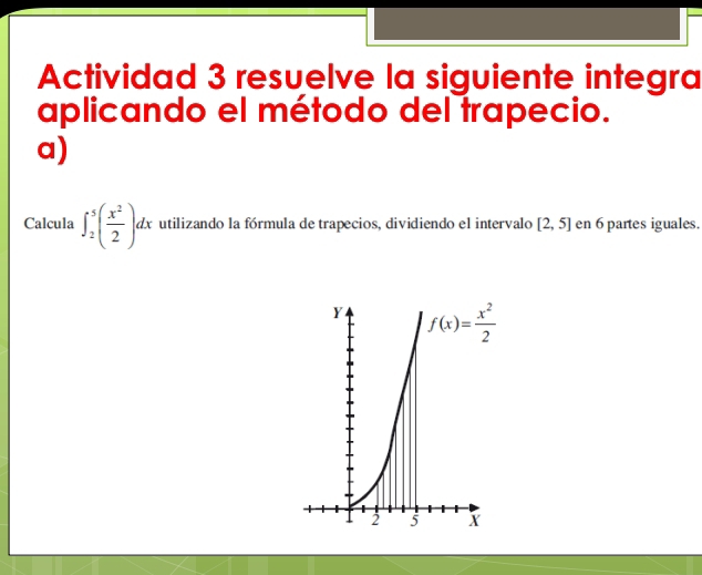 Actividad 3 resuelve la siguiente integra
aplicando el método del trapecio.
a)
Calcula ∈t _2^(5(frac x^2)2)dx utilizando la fórmula de trapecios, dividiendo el intervalo [2,5] en 6 partes iguales.