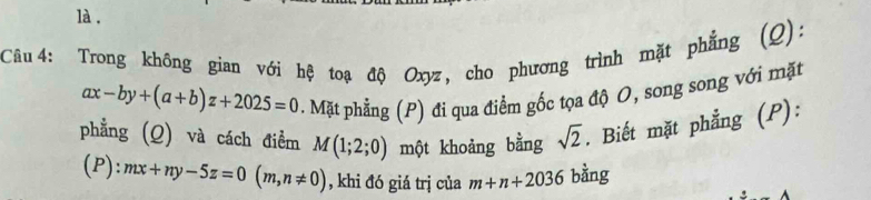 là. 
Câu 4: Trong không gian với hệ toạ độ Oxyz, cho phương trình mặt phẳng (Q):
ax-by+(a+b)z+2025=0. Mặt phẳng (P) đi qua điểm gốc tọa độ O, song song với mặt 
phẳng (Q) và cách điểm M(1;2;0) một khoảng bằng sqrt(2). Biết mặt phẳng (P): 
(P): mx+ny-5z=0(m,n!= 0) , khi đó giá trị của m+n+2036 bằng