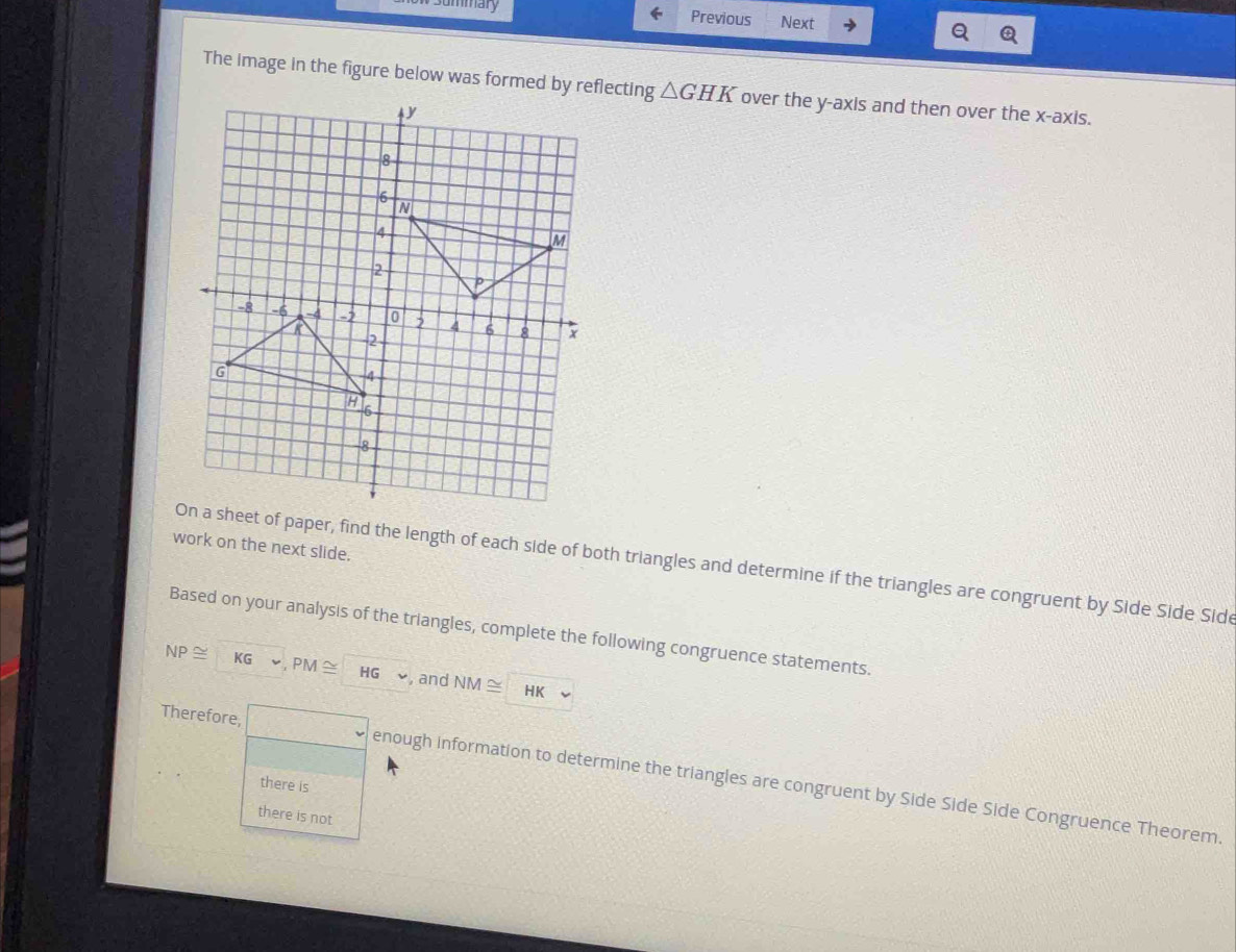 mary 
Previous Next 
The image in the figure below was formed by reflecting △ GHK over the y-axis and then over the x-axis. 
work on the next slide. 
t of paper, find the length of each side of both triangles and determine if the triangles are congruent by Side Side Sid 
Based on your analysis of the triangles, complete the following congruence statements.
NP≌ KG PM≌ HG and NM≌ HK
Therefore, enough information to determine the triangles are congruent by Side Side Side Congruence Theorem. 
there is 
there is not