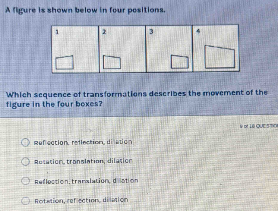 A figure is shown below in four positions.
Which sequence of transformations describes the movement of the
figure in the four boxes?
9 of 18 QUE:STIC
Reflection, reflection, dilation
Rotation, translation, dilation
Reflection, translation, dilation
Rotation, reflection, dilation