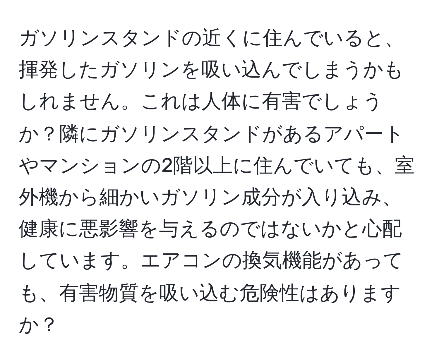 ガソリンスタンドの近くに住んでいると、揮発したガソリンを吸い込んでしまうかもしれません。これは人体に有害でしょうか？隣にガソリンスタンドがあるアパートやマンションの2階以上に住んでいても、室外機から細かいガソリン成分が入り込み、健康に悪影響を与えるのではないかと心配しています。エアコンの換気機能があっても、有害物質を吸い込む危険性はありますか？