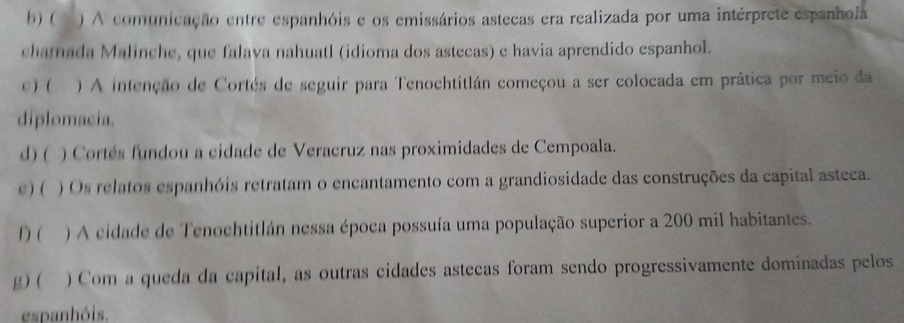 b ) ( ) A comunicação entre espanhóis e os emissários astecas era realizada por uma intérprete espanhola
chatnada Malinche, que falava nahuatl (idioma dos astecas) e havia aprendido espanhol.
c) ( ) A intenção de Cortés de seguir para Tenochtitlán começou a ser colocada em prática por meio da
diplomacia.
d)( ) Cortés fundou a cidade de Veracruz nas proximidades de Cempoala.
c) ( ) Os relatos espanhóis retratam o encantamento com a grandiosidade das construções da capital asteca.
1) ( ) A cidade de Tenochtitlán nessa época possuía uma população superior a 200 mil habitantes.
g) ( )Com a queda da capital, as outras cidades astecas foram sendo progressivamente dominadas pelos
espanhóis.