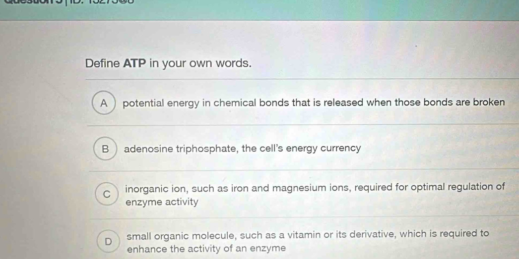 Define ATP in your own words.
A potential energy in chemical bonds that is released when those bonds are broken
B adenosine triphosphate, the cell's energy currency
C inorganic ion, such as iron and magnesium ions, required for optimal regulation of
enzyme activity
D small organic molecule, such as a vitamin or its derivative, which is required to
enhance the activity of an enzyme