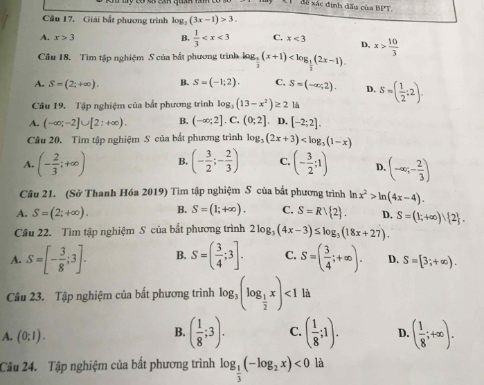 May cơ số can quan tan
đề xác định dấu của BPT.
Câu 17. Giải bất phương trình log _2(3x-1)>3.
A. x>3 B.  1/3  C. x<3</tex> D. x> 10/3 
Câu 18. Tìm tập nghiệm S của bất phương trình log _ 1/2 (x+1)
B.
A. S=(2;+∈fty ). S=(-1;2). C. S=(-∈fty ;2). D. S=( 1/2 ;2).
Câu 19. Tập nghiệm của bất phương trình log _3(13-x^2)≥ 2 là
A. (-∈fty ;-2]∪ [2:+∈fty ). B. (-∈fty ;2].C .(0;2]. D. [-2;2].
Câu 20. Tìm tập nghiệm S của bất phương trình log _3(2x+3)
B.
A. (- 2/3 ;+∈fty ) (- 3/2 ;- 2/3 ) C. (- 3/2 ;1) D. (-∈fty ;- 2/3 )
Câu 21. (Sở Thanh Hóa 2019) Tìm tập nghiệm S của bất phương trình ln x^2>ln (4x-4).
B.
A. S=(2;+∈fty ). S=(1;+∈fty ). C. S=Rvee  2 . D. S=(1;+∈fty ) 2 .
Câu 22. Tìm tập nghiệm S của bất phương trình 2log _3(4x-3)≤ log _3(18x+27).
B.
A. S=[- 3/8 ;3]. S=( 3/4 ;3]. C. S=( 3/4 ;+∈fty ). D. S=[3;+∈fty ).
Câu 23. Tập nghiệm của bất phương trình log _3(log _ 1/2 x)<1</tex> là
A. (0;1).
B. ( 1/8 ;3). C. ( 1/8 ;1). D. ( 1/8 ;+∈fty ).
Câu 24. Tập nghiệm của bất phương trình log _ 1/3 (-log _2x)<0</tex> là