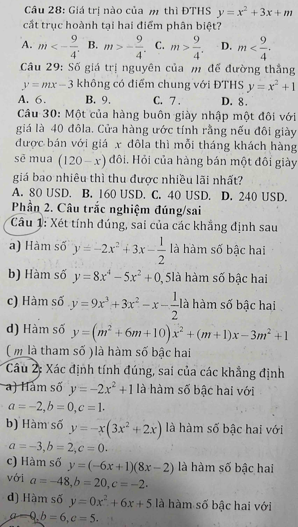 Giá trị nào của m thì ĐTHS y=x^2+3x+m
cắt trục hoành tại hai điểm phân biệt?
A. m<- 9/4 . B. m>- 9/4 . C. m> 9/4 . D. m
Câu 29: Số giá trị nguyên của m để đường thắng
y=mx-3 không có điểm chung với ĐTHS y=x^2+1
A. 6. B. 9. C. 7 . D. 8.
Câu 30: Một của hàng buôn giày nhập một đôi với
giá là 40 đôla. Cửa hàng ước tính rằng nếu đôi giày
được bán với giá x đôla thì mỗi tháng khách hàng
sẽ mua (120-x) đôi. Hỏi của hàng bán một đôi giày
giá bao nhiêu thì thu được nhiều lãi nhất?
A. 80 USD. B. 160 USD. C. 40 USD. D. 240 USD.
Phần 2. Câu trắc nghiệm đúng/sai
Câu 1: Xét tính đúng, sai của các khẳng định sau
a) Hàm số y=-2x^2+3x- 1/2  à hàm số bậc hai
b) Hàm số y=8x^4-5x^2+0 ,  5là hàm số bậc hai
c) Hàm số y=9x^3+3x^2-x- 1/2 l là hàm số bậc hai
d) Hàm số y=(m^2+6m+10)x^2+(m+1)x-3m^2+1
( m là tham số ) là hàm số bậc hai
Câu 2: Xác định tính đúng, sai của các khẳng định
a) Hàm số y=-2x^2+1 là hàm số bậc hai với
a=-2,b=0,c=1.
b) Hàm số y=-x(3x^2+2x) là hàm số bậc hai với
a=-3,b=2,c=0.
c) Hàm số y=(-6x+1)(8x-2) là hàm số bậc hai
với a=-48,b=20,c=-2.
d) Hàm số y=0x^2+6x+5 là hàm số bậc hai với
a=0,b=6,c=5.