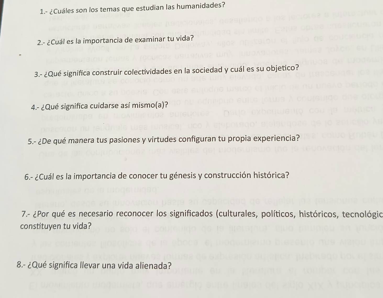 1.- ¿Cuáles son los temas que estudian las humanidades? 
2.- ¿Cuál es la importancia de examinar tu vida? 
3.- ¿Qué significa construir colectividades en la sociedad y cuál es su objetico? 
4.- ¿Qué significa cuidarse así mismo(a)? 
5.- ¿De qué manera tus pasiones y virtudes configuran tu propia experiencia? 
6.- ¿Cuál es la importancia de conocer tu génesis y construcción histórica? 
7.- ¿Por qué es necesario reconocer los significados (culturales, políticos, históricos, tecnológio 
constituyen tu vida? 
8.- ¿Qué significa llevar una vida alienada?