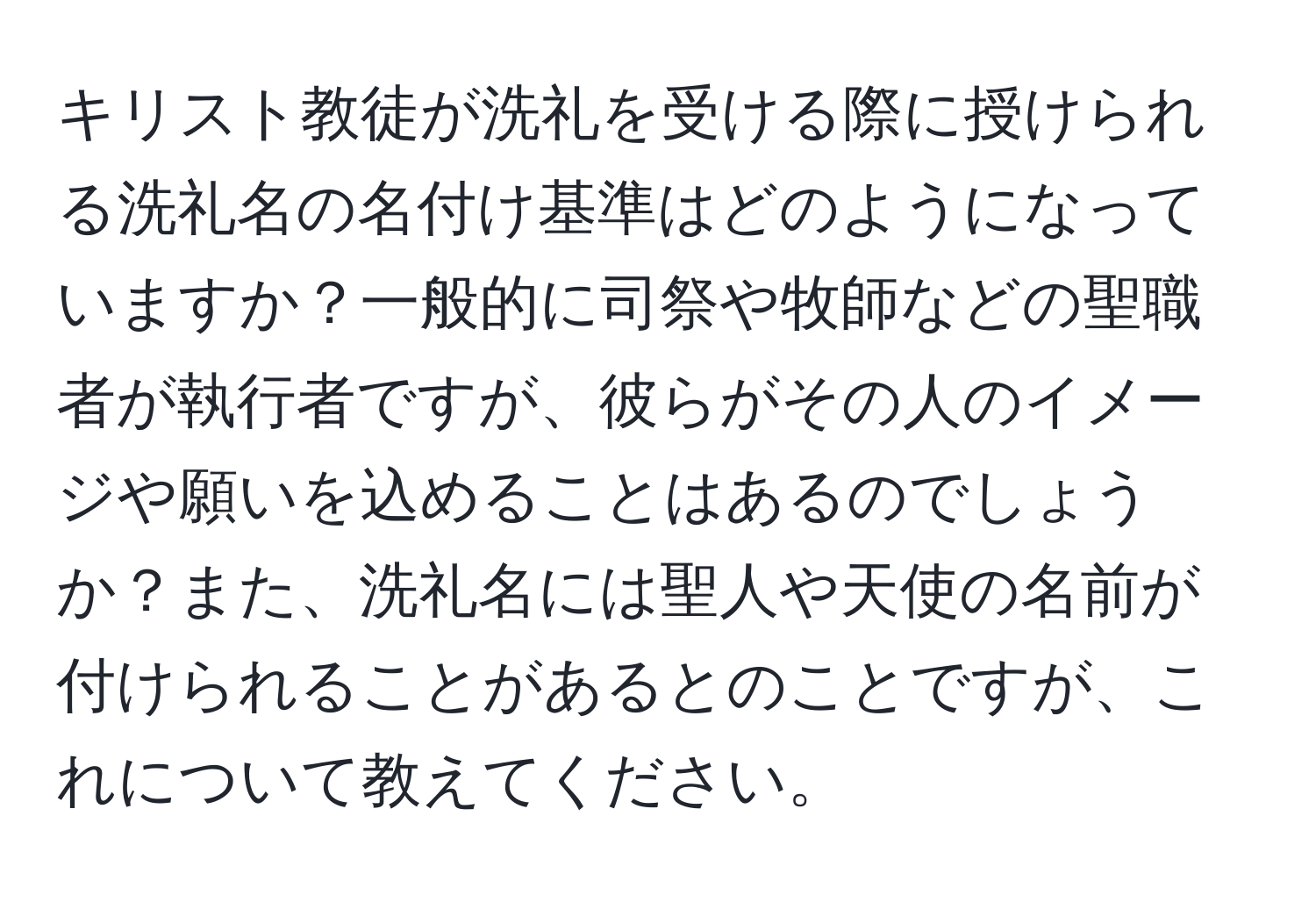 キリスト教徒が洗礼を受ける際に授けられる洗礼名の名付け基準はどのようになっていますか？一般的に司祭や牧師などの聖職者が執行者ですが、彼らがその人のイメージや願いを込めることはあるのでしょうか？また、洗礼名には聖人や天使の名前が付けられることがあるとのことですが、これについて教えてください。