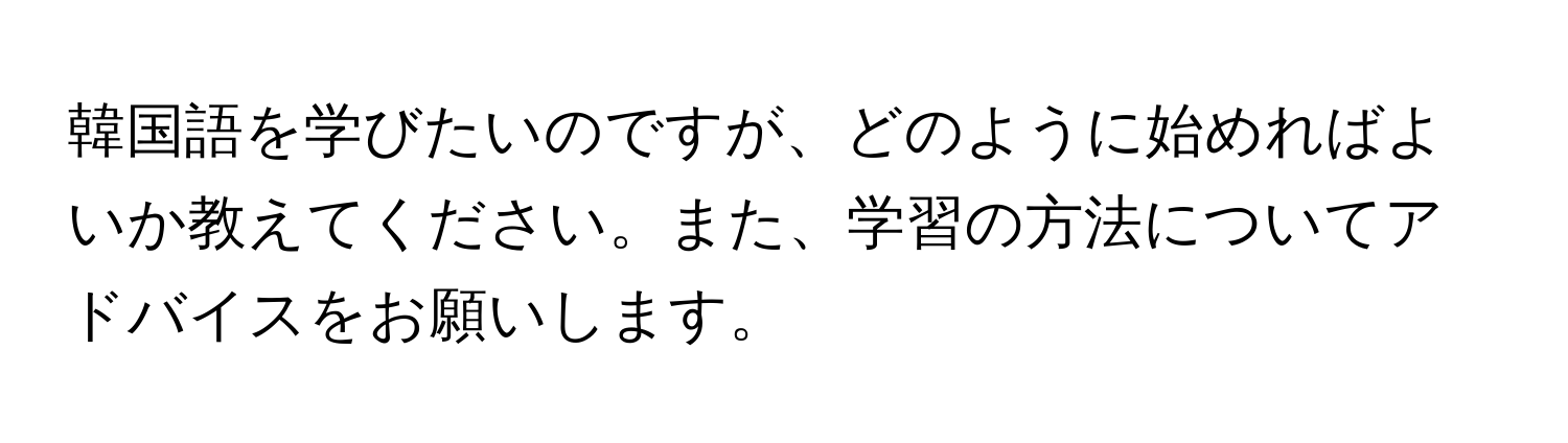 韓国語を学びたいのですが、どのように始めればよいか教えてください。また、学習の方法についてアドバイスをお願いします。