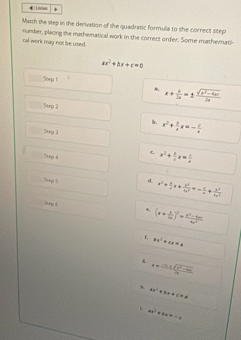 4》 Listen
Match the step in the derivation of the quadratic formula to the correct step
number, placing the mathematical work in the correct order. Some mathemati-
cal work may not be used.
ax^2+bx+c=0
Step 1
a. x+ b/2a =±  (sqrt(b^2-4ac))/2a 
Step 2
b. x^2+ b/a x=- c/a 
Step 3
c. x^2+ b/c x= c/a 
Step 4
Step 5 d. x^2+ b/a x+ b^2/4a^2 =- c/a + b^2/4a^2 
Step 6
ω. (x+ b/2a )^2= (b^2-4ac)/4a^2 
1 bx^2+cx=a
B. x= (-b± sqrt(b^2-4ac))/2a 
h. ax^2+bx+c=d
L ax^2+bx=-c