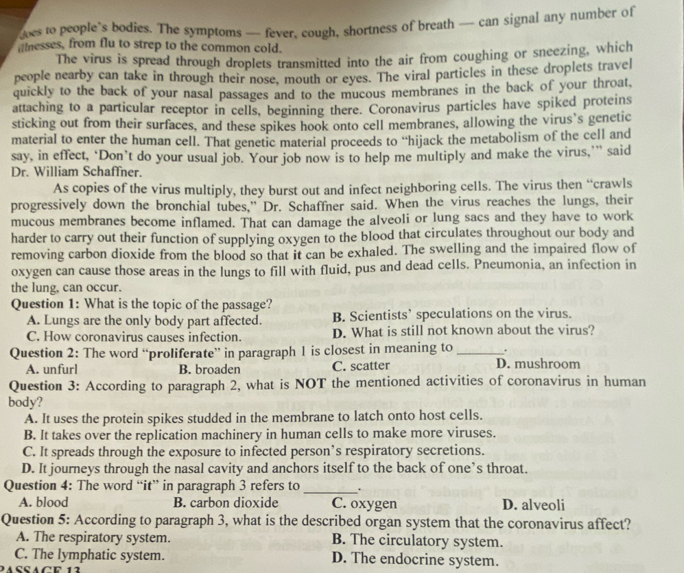 oes to people`s bodies. The symptoms — fever, cough, shortness of breath — can signal any number of
finesses, from flu to strep to the common cold.
The virus is spread through droplets transmitted into the air from coughing or sneezing, which
people nearby can take in through their nose, mouth or eyes. The viral particles in these droplets travel
quickly to the back of your nasal passages and to the mucous membranes in the back of your throat,
attaching to a particular receptor in cells, beginning there. Coronavirus particles have spiked proteins
sticking out from their surfaces, and these spikes hook onto cell membranes, allowing the virus’s genetic
material to enter the human cell. That genetic material proceeds to “hijack the metabolism of the cell and
say, in effect, ‘Don’t do your usual job. Your job now is to help me multiply and make the virus,’” said
Dr. William Schaffner.
As copies of the virus multiply, they burst out and infect neighboring cells. The virus then “crawls
progressively down the bronchial tubes,” Dr. Schaffner said. When the virus reaches the lungs, their
mucous membranes become inflamed. That can damage the alveoli or lung sacs and they have to work
harder to carry out their function of supplying oxygen to the blood that circulates throughout our body and
removing carbon dioxide from the blood so that it can be exhaled. The swelling and the impaired flow of
oxygen can cause those areas in the lungs to fill with fluid, pus and dead cells. Pneumonia, an infection in
the lung, can occur.
Question 1: What is the topic of the passage?
A. Lungs are the only body part affected. B. Scientists’ speculations on the virus.
C. How coronavirus causes infection. D. What is still not known about the virus?
Question 2: The word “proliferate” in paragraph 1 is closest in meaning to _.
A. unfurl B. broaden C. scatter D. mushroom
Question 3: According to paragraph 2, what is NOT the mentioned activities of coronavirus in human
body?
A. It uses the protein spikes studded in the membrane to latch onto host cells.
B. It takes over the replication machinery in human cells to make more viruses.
C. It spreads through the exposure to infected person’s respiratory secretions.
D. It journeys through the nasal cavity and anchors itself to the back of one’s throat.
Question 4: The word “it” in paragraph 3 refers to _·
A. blood B. carbon dioxide C. oxygen D. alveoli
Question 5: According to paragraph 3, what is the described organ system that the coronavirus affect?
A. The respiratory system. B. The circulatory system.
C. The lymphatic system. D. The endocrine system.