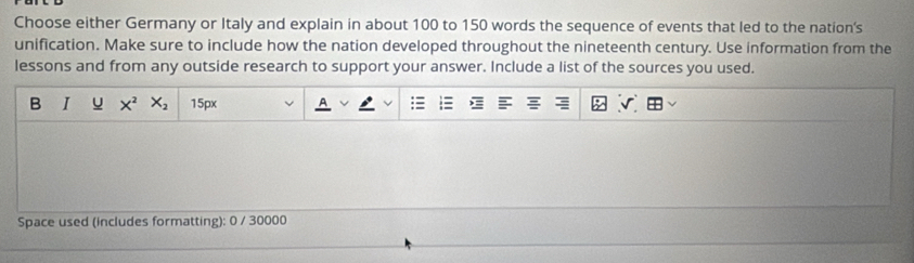 Choose either Germany or Italy and explain in about 100 to 150 words the sequence of events that led to the nation's 
unification. Make sure to include how the nation developed throughout the nineteenth century. Use information from the 
lessons and from any outside research to support your answer. Include a list of the sources you used. 
B I u X^2 X_2 15px
Space used (includes formatting): 0 / 30000