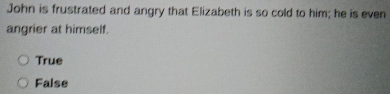 John is frustrated and angry that Elizabeth is so cold to him; he is even
angrier at himself.
True
False