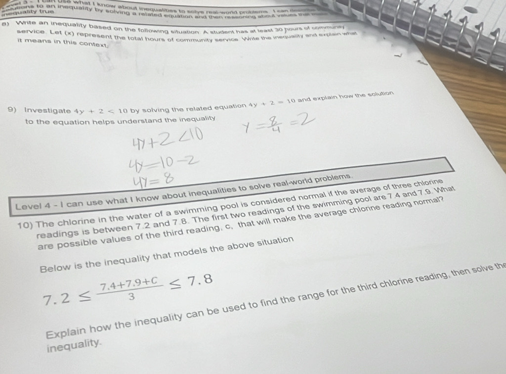 wwel 3 - I can use what I know about inequalities to solve real-world problems I can desnte 
etutions to an inequality by solving a related equation and then masioning about values the 
inequality true 
8) Write an inequality based on the following situation. A student has at least 30 hours of communiy 
service. Let (x) represent the total hours of community service. Write the inequality and explain what 
it means in this context. 
9) Investigate 4y+2<10</tex> 0 by solving the related equation 4y+2=10 and explain how the solution 
to the equation helps understand the inequality 
Level 4 - I can use what I know about inequalities to solve real-world problems. 
10) The chlorine in the water of a swimming pool is considered normal if the average of three chlorine 
readings is between 7.2 and 7.8. The first two readings of the swimming pool are 7.4 and 7.9. What 
are possible values of the third reading, c, that will make the average chlonne reading normal? 
Below is the inequality that models the above situation
7.2≤  (7.4+7.9+C)/3 ≤ 7.8
Explain how the inequality can be used to find the range for the third chlorine reading, then solve th 
inequality