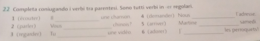 Completa coniugando i verbi tra parentesi. Sono tutti verbi in -er regolari. 
1 (écouter) 1 | _une chanson. 4 (demander) Nous _l'adresse. 
2 (parler) Vous _chinois ? 5 (arriver) Martine _samedi. 
3 (regarder) Tu _une vidéo 6 (adorer) 1 _les perroquets!