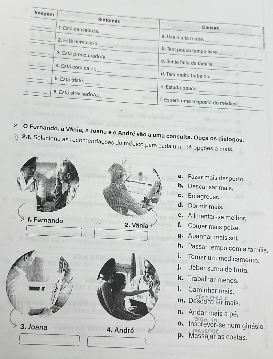 Fernando, a Vânia, a Joana e o André vão a uma consulta. Ouça os diálogos.
2.1. Selecione as recomendações do médico para cada um. Há opções a mais.
a. Fazer mais desporto.
b. Descansar mais.
c. Emagrecer.
d. Dormir mais.
e. Alimentar-se melhor.
1. Fernando f. Comer mais peixe.
g. Apanhar mais sol.
h. Passar tempo com a família.
i Tomar um medicamento.
j. Beber sumo de fruta.
k. Trabalhar menos.
I. Caminhar mais.
m. Descontrair mais.
n. Andar mais a pé.
o. Inscrever-se num ginásio.
3. Joana 4. André
p. Massajar as costas.