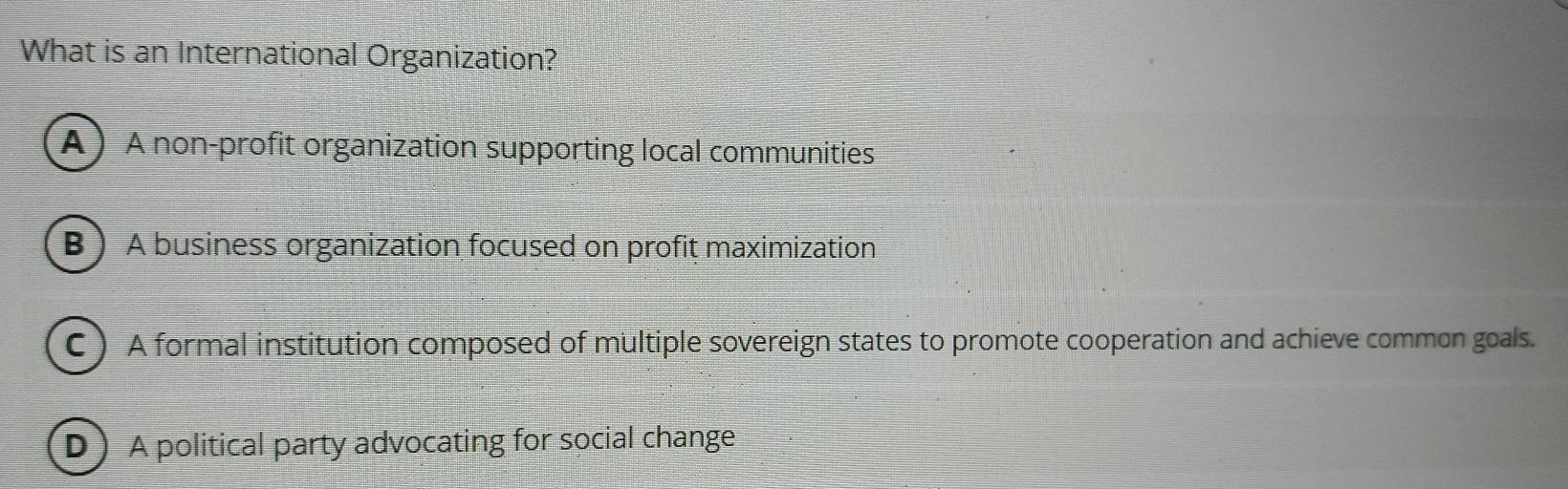 What is an International Organization?
A A non-profit organization supporting local communities
B  A business organization focused on profit maximization
C ) A formal institution composed of multiple sovereign states to promote cooperation and achieve common goals.
D A political party advocating for social change