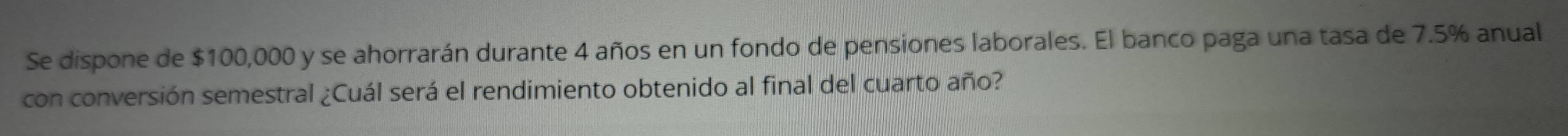 Se dispone de $100,000 y se ahorrarán durante 4 años en un fondo de pensiones laborales. El banco paga una tasa de 7.5% anual 
con conversión semestral ¿Cuál será el rendimiento obtenido al final del cuarto año?