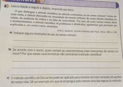 ve 
Leia a citação a seguir e, depois, responda aos itens. 
O que distingue a atitude científica da atitude costumeira ou do senso comum? Antes de 
mais nada, a ciência desconfia da veracidade de nossas certezas, de nossa adesão imediata às 
coisas, da ausência de crítica e da falta de curiosidade. Por isso, ali onde vemos coisas, fatos 
e acontecimentos, a atitude científica vê problemas e obstáculos, aparências que precisam ser 
explicadas e, em certos casos, afastadas. 
CHAUII, Marilena. Convite & filosofia, São Paulo: Ática, 1999. p. 249. 
*) Indique alguns exemplos atuais de senso comum. 
_ 
_ 
b) De acordo com o texto, quais seriam as características mais marcantes do senso co- 
mum? Por que essas características são contrárias à atitude científica? 
_ 
_ 
_ 
c O método científico de Descartes pode ser aplicado para resolver as mais variadas situações 
de nossa vida. Dê um exemplo em que se empregue pelo menos uma das regras do método.