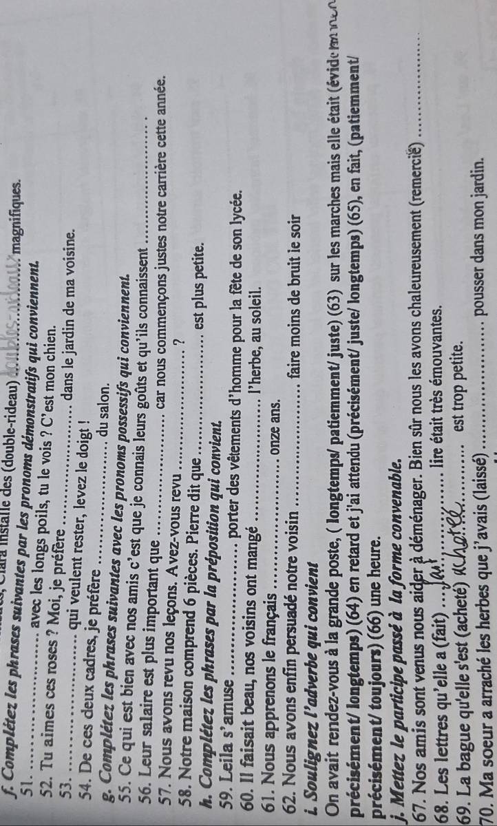 Clara Installe des (double-rideau) magnifiques.
f. Complétez les phrases suivantes par les pronoms démonstratifs qui conviennent.
51. avec les longs poils, tu le vois ? C'est mon chien.
52. Tu aimes ces roses ? Moi, je préfère
dans le jardin de ma voisine.
53. _qui veulent rester, levez le doigt !
54. De ces deux cadres, je préfère _du salon.
g. Complétez les phrases suivantes avec les pronoms possessifs qui conviennent.
55. Ce qui est bien avec nos amis c’est que je connais leurs goûts et qu'ils connaissent_
56. Leur salaire est plus important que_
car nous commençons justes notre carrière cette année.
57. Nous avons revu nos leçons. Avez-vous revu_
?
58. Notre maison comprend 6 pièces. Pierre dit que_
est plus petite.
h. Complétez les phrases par la préposition qui convient.
59. Leila S' amuse_ porter des vêtements d'homme pour la fête de son lycée.
60. Il faisait beau, nos voisins ont mangé _l’herbe, au soleil.
61. Nous apprenons le français_ onze ans.
62. Nous avons enfin persuadé notre voisin _faire moins de bruit le soir
i. Soulignez l’adverbe qui convient
On avait rendez-vous à la grande poste, ( longtemps/ patiemment/ juste) (63) sur les marches mais elle était (évide m 
précisément/ longtemps) (64) en retard et j'ai attendu (précisément/ juste/ longtemps) (65), en fait, (patiemment/
précisément/ toujours) (66) une heure.
j. Mettez le participe passé à la forme convenable.
67. Nos amis sont venus nous aider à déménager. Bien sûr nous les avons chaleureusement (remercié)_
68. Les lettres qu'elle a (fait) _ lire était très émouvantes.
69. La bague qu'elle s'est (acheté) «_ est trop petite.
70. Ma soeur a arraché les herbes que j'avais (laissé)_ pousser dans mon jardin.