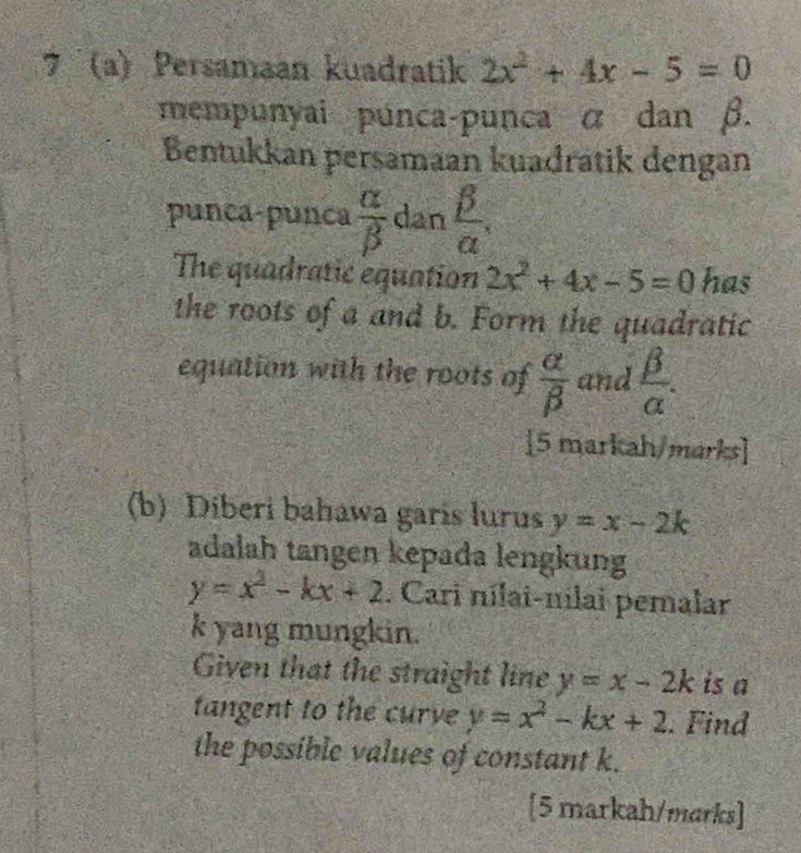 7 (a) Persamaan kuadratik 2x^2+4x-5=0
mempunyai punca-punca α dan β. 
Bentukkan persamaan kuadratik dengan 
punca-punca  alpha /beta   dan  beta /alpha  , 
The quadratic equation 2x^2+4x-5=0 has 
the roots of a and b. Form the quadratic 
equation with the roots of  alpha /beta   and  beta /alpha  . 
[5 markah/marks] 
(b) Diberi bahawa garis lurus y=x-2k
adalah tangen kepada lengkung
y=x^2-kx+2. Cari nílai-nilai pemalar
k yang mungkin. 
Given that the straight line y=x-2k is a 
tangent to the curve y=x^2-kx+2. Find 
the possible values of constant k. 
[5 markah/marks]