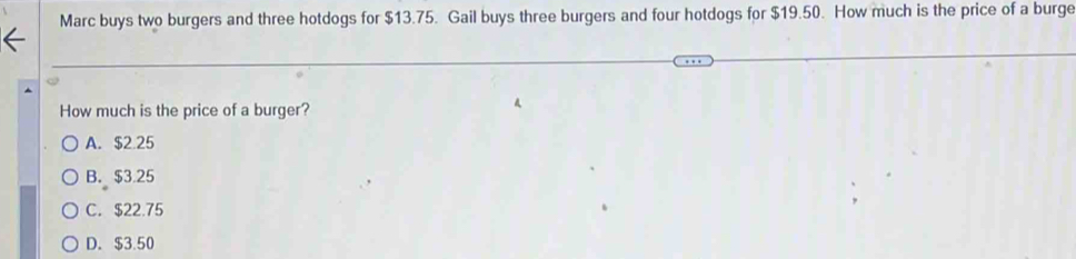 Marc buys two burgers and three hotdogs for $13.75. Gail buys three burgers and four hotdogs for $19.50. How much is the price of a burge
How much is the price of a burger?
A. $2.25
B. $3.25
C. $22.75
D. $3.50