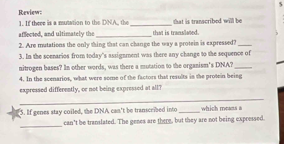 Review: 
1. If there is a mutation to the DNA, the_ that is transcribed will be 
affected, and ultimately the _that is translated. 
) 
2. Are mutations the only thing that can change the way a protein is expressed?_ 
3. In the scenarios from today’s assignment was there any change to the sequence of 
nitrogen bases? In other words, was there a mutation to the organism's DNA?_ 
4. In the scenarios, what were some of the factors that results in the protein being 
expressed differently, or not being expressed at all? 
_ 
5. If genes stay coiled, the DNA can’t be transcribed into _which means a 
_ 
can’t be translated. The genes are there, but they are not being expressed.