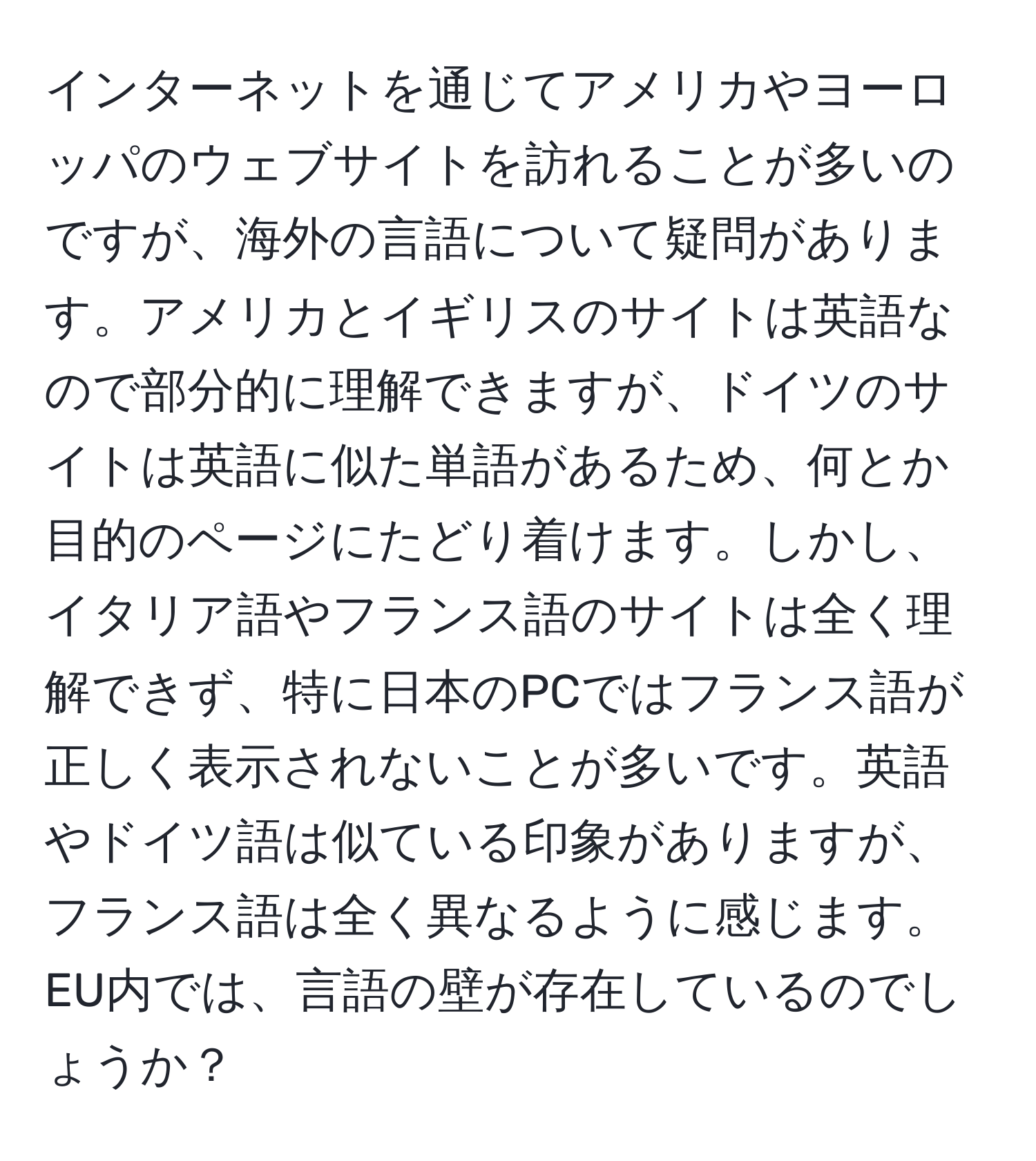 インターネットを通じてアメリカやヨーロッパのウェブサイトを訪れることが多いのですが、海外の言語について疑問があります。アメリカとイギリスのサイトは英語なので部分的に理解できますが、ドイツのサイトは英語に似た単語があるため、何とか目的のページにたどり着けます。しかし、イタリア語やフランス語のサイトは全く理解できず、特に日本のPCではフランス語が正しく表示されないことが多いです。英語やドイツ語は似ている印象がありますが、フランス語は全く異なるように感じます。EU内では、言語の壁が存在しているのでしょうか？