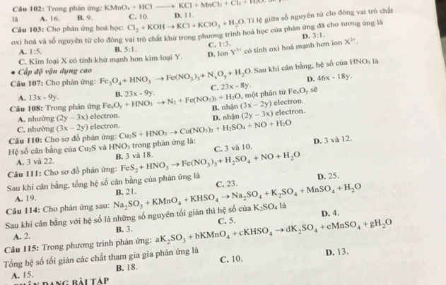 Trong phản ứng: KMnO_4+HClto KCl+MnCl_2+Cl_2+H_2O
là A. 16. B. 9. C. 10. D. 1 1 .
Câu 103: Cho phản ứng hoá học: Cl_2+KOHto KCl+KClO_3+H_2O Tỉ lệ giữa số nguyên từ clo đóng vai trò chất
oxi hoá và số nguyên tử clo đồng vai trò chất khử trong phương trình hoá học của phân ứng đã cho tương ứng là
D. 3:1.
C. 1:3.
A. 1:5. B. 5:1. D. Ion Y^(3+) có tính oxi hoá mạnh hơn ion X^2,
C. Kim loại X có tính khử mạnh hơn kim loại Y.
Cấp độ vận dụng cao
. Sau khi cân bằng, hệ số của HNO_3 là
D. 46x-18y.
Câu 107: Cho phản ứng: Fe_3O_4+HNO_3to Fe(NO_3)_3+N_xO_y+H_2O 23x-8y.
A. 13x-9y.
, một phân tử
Câu 108: Trong phản ứng Fe_xO_y+HNO_3to N_2+Fe(NO_3)_3+H_2O B. 23x-9y. C. Fe_xO_y sē
B. nhận (3x-2y) electron.
A. nhường (2y-3x) electron.
C. nhường (3x-2y) electron. electron.
Câu 110: Cho sơ đồ phản ứng: Cu_2S+HNO_3to Cu(NO_3)_2+H_2SO_4+NO+H_2O D. nhận (2y-3x)
Hệ số cân bằng của Cu_2S và HNO 3 trong phân ứng là:
D. 3 và 12.
A. 3 và 22. B. 3 và 18.
Câu 111: Cho sơ đồ phản ứng: FeS_2+HNO_3to Fe(NO_3)_3+H_2SO_4+NO+H_2O C. 3 và 10.
Sau khi cân bằng, tổng hệ số cân bằng của phân ứng là D. 25.
C. 23.
A. 19.
Câu 114: Cho phản ứng sau:
K_2SO_4 là
Sau khi cân bằng với hệ số là những số nguyên tối giản thì hệ số của Na_2SO_3+KMnO_4+KHSO_4to Na_2SO_4+K_2SO_4+MnSO_4+H_2O B. 21.
D. 4.
A. 2. B. 3.
Câu 115: Trong phương trình phản ứng: aK_2SO_3+bKMnO_4+cKHSO_4to dK_2SO_4+eMnSO_4+gH_2O C. 5.
Tổng hệ số tối giản các chất tham gia gia phản ứng là
D. 13.
A. 15. B. 18. C. 10.
Dang bài táp