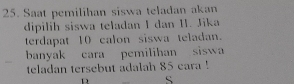 Saat pemilihan siswa teladan akan 
dipilih siswa teladan I dan II. Jika 
terdapat 10 calon siswa teladan. 
banyak cara pemilihan siswa 
teladan tersebut adalah 85 eara ! 
D S