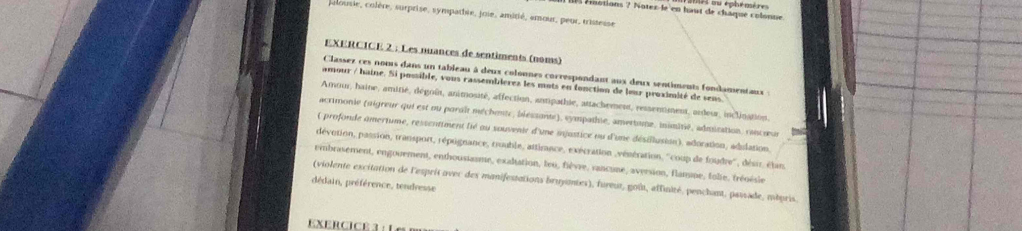 ms bu éphémère 
Éllotions ? Notex-le'en haut de chaqué colonne
palousie, colère, surprise, sympathre, joie, amitié, amour, peur, tristesse
EXERCICE 2 ; Les nuances de sentiments (noms)
Classez ces nous dans un tableau à deux colonnes correspondant aux deux sentiments fondamentaux :
amour / haine. Si possible, vous cassembleres les mots en fonction de lour proximité de sens.
Amour, haine, amitié, dégoûit, animosité, affection, anmpathie, attachement, ressentment, ardeur, inclination,
acrimonie (aigreur qui est ou paraît méchente, bléssante), sympathie, amertume, inimitié, admisation, rancœur
( profonde omertume, ressentiment lié ou souvenir d'une mjustice ou d'une désillusion), adoration, adulation.
dévotion, passion, transport, répugnance, touble, attirance, exécration ,vénération, ''coup de foudre'', désir, étan.
embrasement, engouement, enthousiasme, exaltation, teu, fièvre, rancune, aversion, flamme, folie, fréoésle
(violente excitation de l'esprit ovec des manifestations bruyantes), fureut, goût, affinité, penchant, passade, mépris.
dédain, préférence, tendresse