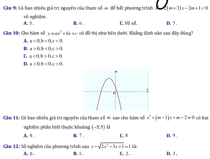 Có bao nhiêu giá trị nguyên của tham số m để bất phương trình C_(m+3)x-2m+1<0
vô nghiệm.
A. 5. B. 6 . C. Vô số. D. 7.
Câu 10: Cho hàm số y=ax^2+bx+c có đồ thị như bên dưới. Khẳng định nào sau đây đúng?
A. a<0</tex>, b<0</tex>, c<0</tex>.
B. a>0, b<0</tex>, c>0.
C. a<0</tex>, b>0, c>0.
D. a<0</tex>, b<0</tex>, c>0. 
Câu 11: Có bao nhiêu giá trị nguyên của tham số m sao cho hàm số x^2+(m-1)x+m-2=0 có hai
nghiệm phân biệt thuộc khoảng (-5;5) là
A. 6. B. 7. C. 8 D. 9.
Câu 12: Số nghiệm của phương trình sau x-sqrt(2x^2-3x+1)=1 là:
A. ( . B. 1. C. 2. D. 3.