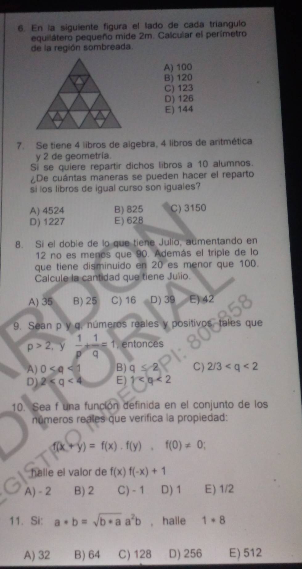 En la siguiente figura el lado de cada triangulo
equilátero pequeño mide 2m. Calcular el perímetro
de la región sombreada.
A) 100
B) 120
C) 123
D) 126
E) 144
7. Se tiene 4 libros de algebra, 4 libros de aritmética
y 2 de geometría.
Si se quiere repartir dichos libros a 10 alumnos.
¿De cuántas maneras se pueden hacer el reparto
si los libros de igual curso son iguales?
A) 4524 B) 825 C) 3150
D) 1227 E) 628
8. Si el doble de lo que tiene Julio, aumentando en
12 no es menos que 90. Además el triple de lo
que tiene disminuido en 20 es menor que 100.
Calcule la cantidad que tiene Julio.
A) 35 B) 25 C) 16 D) 39 E) 42
9. Sean p y q, números reales y positivos, tales que
p>2,  1/p + 1/q =1 , entonces
A) 0 B) q≤ 2 C) 2/3
D) 2 E) 1
10. Sea f una función definida en el conjunto de los
números reales que verifica la propiedad:
f(x+y)=f(x). f(y), f(0)!= 0; 
halle el valor de f(x)f(-x)+1
A) - 2 B) 2 C) - 1 D) 1 E) 1/2
11. Si: a*b=sqrt(b*a)a^2b , halle 1*8
A) 32 B) 64 C) 128 D) 256 E) 512