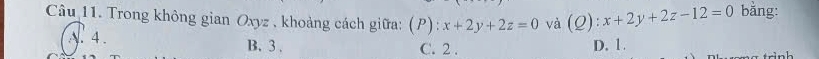 Trong không gian Oxyz , khoảng cách giữa: (P): :x+2y+2z=0 và (Q):x+2y+2z-12=0 bằng:
A. 4. B. 3. C. 2. D. 1.