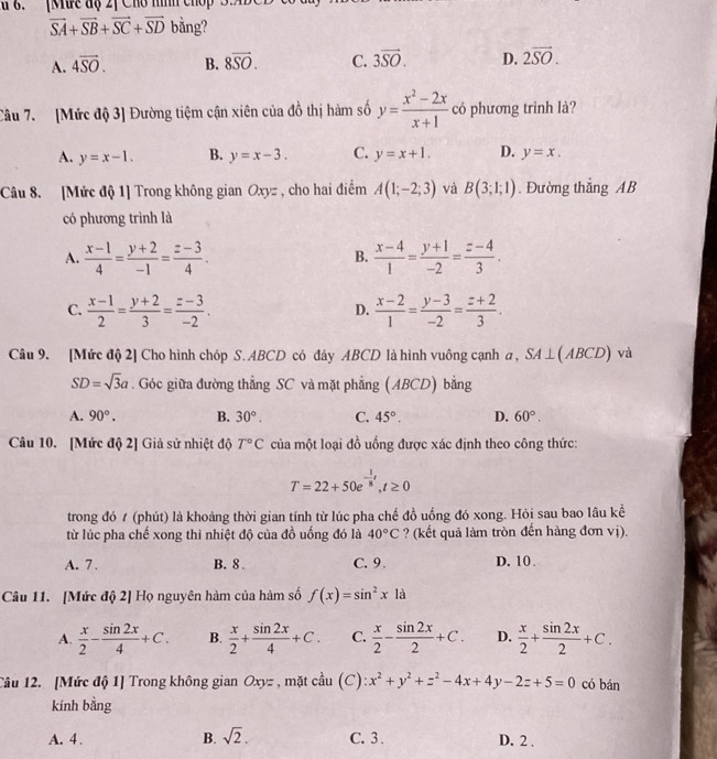 6.[Mưc độ 2ị Cho nình chop 3.M
vector SA+vector SB+vector SC+vector SD bằng?
A. 4overline SO. B. 8overline SO. C. 3vector SO. D. 2vector SO.
Câu 7. [Mức độ 3] Đường tiệm cận xiên của đồ thị hàm số y= (x^2-2x)/x+1  có phương trình là?
A. y=x-1. B. y=x-3. C. y=x+1. D. y=x.
Câu 8. [Mức độ 1] Trong không gian Oxyz , cho hai điểm A(1;-2;3) và B(3;1;1).Đường thắng AB
có phương trình là
A.  (x-1)/4 = (y+2)/-1 = (z-3)/4 .  (x-4)/1 = (y+1)/-2 = (z-4)/3 .
B.
C.  (x-1)/2 = (y+2)/3 = (z-3)/-2 .  (x-2)/1 = (y-3)/-2 = (z+2)/3 .
D.
Câu 9. [Mức độ 2] Cho hình chóp S. ABCD có đây ABCD là hình vuông cạnh a, SA⊥ (ABCD) và
SD=sqrt(3)a. Góc giữa đường thẳng SC và mặt phẳng (ABCD) bằng
A. 90°. B. 30°. C. 45°. D. 60°.
Câu 10. [Mức độ 2] Giả sử nhiệt độ T°C của một loại đồ uống được xác định theo công thức:
T=22+50e^(-frac 1)8t,t≥ 0
trong đó t (phút) là khoảng thời gian tính từ lúc pha chế đồ uống đó xong. Hỏi sau bao lâu kể
từ lúc pha chế xong thì nhiệt độ của đồ uống đó là 40°C ? (kết quả làm tròn đến hàng đơn vị).
A. 7. B. 8 . C. 9. D. 10.
Câu 11. [Mức độ 2] Họ nguyên hàm của hàm số f(x)=sin^2x1 à
A.  x/2 - sin 2x/4 +C. B.  x/2 + sin 2x/4 +C. C.  x/2 - sin 2x/2 +C. D.  x/2 + sin 2x/2 +C.
Câu 12. [Mức độ 1] Trong không gian Oxyz , mặt cầu (C): x^2+y^2+z^2-4x+4y-2z+5=0 có bán
kính bằng
A. 4 . B. sqrt(2). C. 3 . D. 2 .