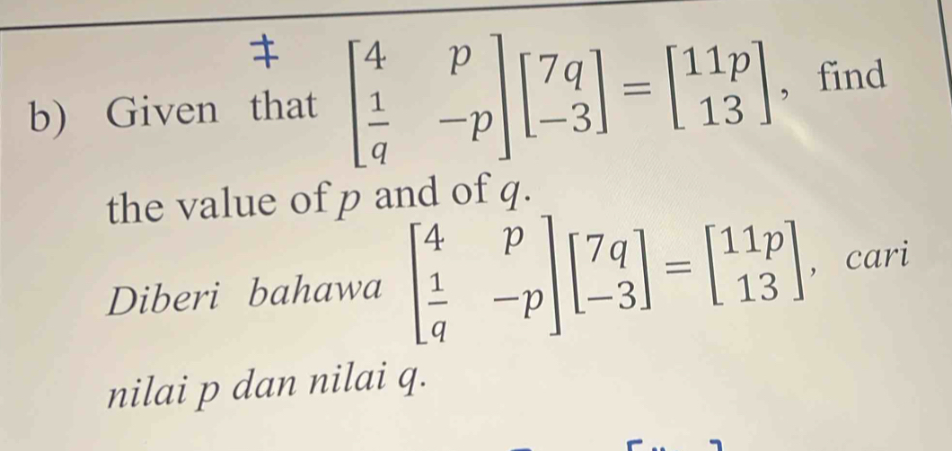 Given that beginbmatrix 4&p  1/q &-pendbmatrix beginbmatrix 7q -3endbmatrix =beginbmatrix 11p 13endbmatrix , find
the value of p and of q.
Diberi bahawa beginbmatrix 4&p  1/q &-pendbmatrix beginbmatrix 7q -3endbmatrix =beginbmatrix 11p 13endbmatrix , cari
nilai p dan nilai q.