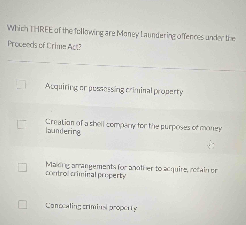 Which THREE of the following are Money Laundering offences under the
Proceeds of Crime Act?
Acquiring or possessing criminal property
Creation of a shell company for the purposes of money
laundering
Making arrangements for another to acquire, retain or
control criminal property
Concealing criminal property