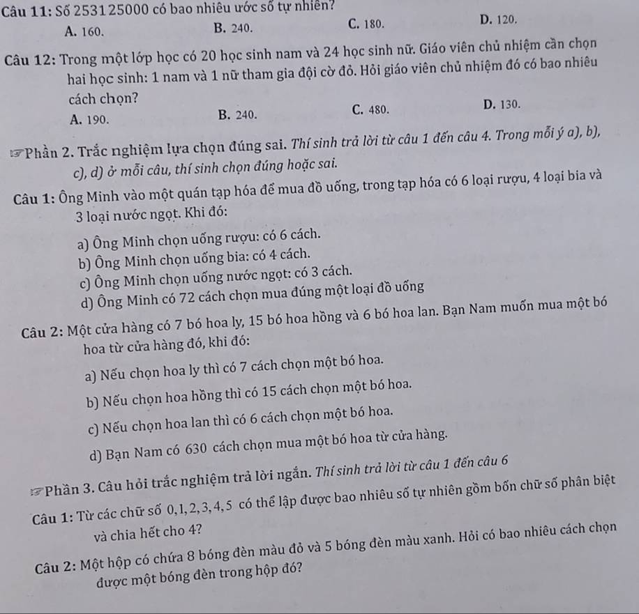 Số 2531 25000 có bao nhiêu ước số tự nhiên?
A. 160. B. 240. C. 180. D. 120.
Câu 12: Trong một lớp học có 20 học sinh nam và 24 học sinh nữ. Giáo viên chủ nhiệm cần chọn
hai học sinh: 1 nam và 1 nữ tham gia đội cờ đỏ. Hỏi giáo viên chủ nhiệm đó có bao nhiêu
cách chọn?
A. 190. B. 240. C. 480. D. 130.
*  Phần 2. Trắc nghiệm lựa chọn đúng sai. Thí sinh trả lời từ câu 1 đến câu 4. Trong mỗi ý a), b),
c), d) ở mỗi câu, thí sinh chọn đúng hoặc sai.
Câu 1: Ông Minh vào một quán tạp hóa để mua đồ uống, trong tạp hóa có 6 loại rượu, 4 loại bia và
3 loại nước ngọt. Khi đó:
a) Ông Minh chọn uống rượu: có 6 cách.
b) Ông Minh chọn uống bia: có 4 cách.
c) Ông Minh chọn uống nước ngọt: có 3 cách.
d) Ông Minh có 72 cách chọn mua đúng một loại đồ uống
Câu 2: Một cửa hàng có 7 bó hoa ly, 15 bó hoa hồng và 6 bó hoa lan. Bạn Nam muốn mua một bó
hoa từ cửa hàng đó, khi đó:
a) Nếu chọn hoa ly thì có 7 cách chọn một bó hoa.
b) Nếu chọn hoa hồng thì có 15 cách chọn một bó hoa.
c) Nếu chọn hoa lan thì có 6 cách chọn một bó hoa.
d) Bạn Nam có 630 cách chọn mua một bó hoa từ cửa hàng.
Phần 3. Câu hỏi trắc nghiệm trả lời ngắn. Thí sinh trả lời từ câu 1 đến câu 6
Câu 1: Từ các chữ số 0,1, 2,3, 4,5 có thể lập được bao nhiêu số tự nhiên gồm bốn chữ số phân biệt
và chia hết cho 4?
Câu 2: Một hộp có chứa 8 bóng đèn màu đỏ và 5 bóng đèn màu xanh. Hỏi có bao nhiêu cách chọn
được một bóng đèn trong hộp đó?