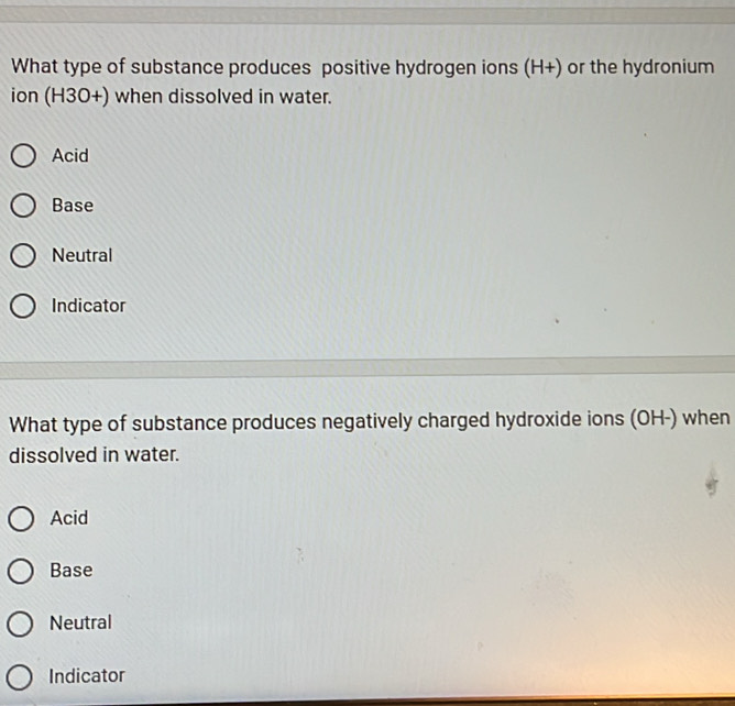 What type of substance produces positive hydrogen ions (H+) or the hydronium
ion (H3O+) when dissolved in water.
Acid
Base
Neutral
Indicator
What type of substance produces negatively charged hydroxide ions (OH-) when
dissolved in water.
Acid
Base
Neutral
Indicator