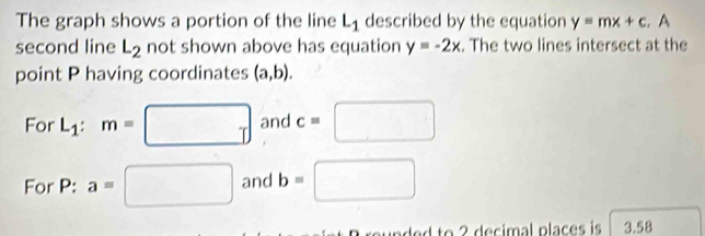 The graph shows a portion of the line L_1 described by the equation y=mx+c. A 
second line L_2 not shown above has equation y=-2x. The two lines intersect at the 
point P having coordinates (a,b). 
For L_1:m=□ and c=□
For P: a=□ and b=□
d to 2 decimal places is 3.58