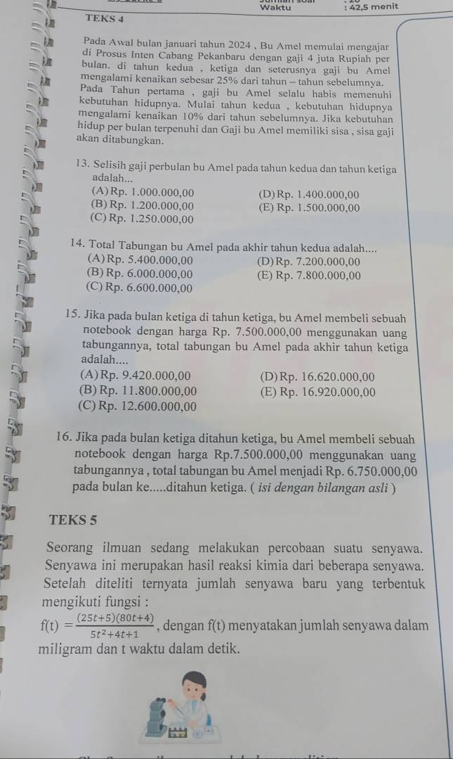 Waktu : 42,5 menit
TEKS 4
Pada Awal bulan januari tahun 2024 , Bu Amel memulai mengajar
di Prosus Inten Cabang Pekanbaru dengan gaji 4 juta Rupiah per
bulan. di tahun kedua , ketiga dan seterusnya gaji bu Amel
mengalami kenaikan sebesar 25% dari tahun - tahun sebelumnya.
Pada Tahun pertama , gaji bu Amel selalu habis memenuhi
kebutuhan hidupnya. Mulai tahun kedua , kebutuhan hidupnya
mengalami kenaikan 10% dari tahun sebelumnya. Jika kebutuhan
hidup per bulan terpenuhi dan Gaji bu Amel memiliki sisa , sisa gaji
akan ditabungkan.
13. Selisih gaji perbulan bu Amel pada tahun kedua dan tahun ketiga
adalah...
(A)Rp. 1.000.000,00 (D)Rp. 1.400.000,00
(B) Rp. 1.200.000,00 (E) Rp. 1.500.000,00
(C) Rp. 1.250.000,00
14. Total Tabungan bu Amel pada akhir tahun kedua adalah....
(A)Rp. 5.400.000,00 (D)Rp. 7.200.000,00
(B) Rp. 6.000.000,00 (E) Rp. 7.800.000,00
(C) Rp. 6.600.000,00
15. Jika pada bulan ketiga di tahun ketiga, bu Amel membeli sebuah
notebook dengan harga Rp. 7.500.000,00 menggunakan uang
tabungannya, total tabungan bu Amel pada akhir tahun ketiga
adalah....
(A)Rp. 9.420.000,00 (D)Rp. 16.620.000,00
(B) Rp. 11.800.000,00 (E) Rp. 16.920.000,00
(C) Rp. 12.600.000,00
16. Jika pada bulan ketiga ditahun ketiga, bu Amel membeli sebuah
notebook dengan harga Rp.7.500.000,00 menggunakan uang
tabungannya , total tabungan bu Amel menjadi Rp. 6.750.000,00
pada bulan ke.....ditahun ketiga. ( isi dengan bilangan asli )
TEKS 5
Seorang ilmuan sedang melakukan percobaan suatu senyawa.
Senyawa ini merupakan hasil reaksi kimia dari beberapa senyawa.
Setelah diteliti ternyata jumlah senyawa baru yang terbentuk
mengikuti fungsi :
f(t)= ((25t+5)(80t+4))/5t^2+4t+1  , dengan f(t) menyatakan jumlah senyawa dalam
miligram dan t waktu dalam detik.
.