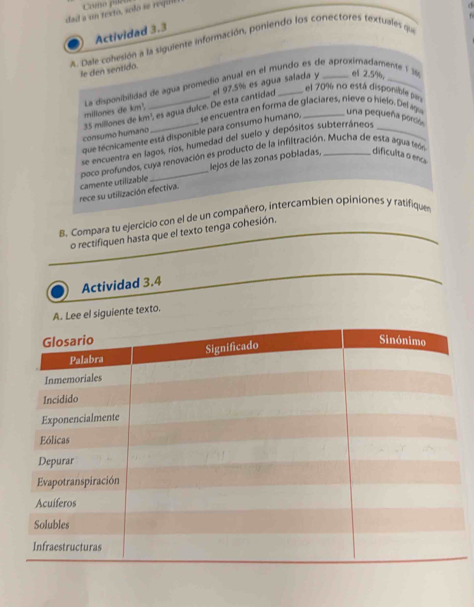 Como píe 
dad a un texto, solo se requll 
Actividad 3.3 
A. Dale cohesión a la siguiente información, poniendo los conectores textuales que d 
le den sentido. 
el 2.5%, 
La disponibilidad de agua promedio anual en el mundo es de aproximadamente 1 38
millones de km², _el 97.5% es agua salada y
35 millones de km², es agua dulce. De esta cantidad 
el 70% no está disponible para 
se encuentra en forma de glaciares, nieve o hielo. Del agua 
que técnicamente está disponible para consumo humano, _una pequeña porción 
consumo humaño 
se encuentra en lagos, ríos, humedad del suelo y depósitos subterráneos_ 
poco profundos, cuya renovación es producto de la infiltración. Mucha de esta agua teóra 
camente utilizable _lejos de las zonas pobladas, _dificulta o enc 
rece su utilización efectiva. 
B. Compara tu ejercicio con el de un compañero, intercambien opiniones y ratifiquen 
o rectifiquen hasta que el texto tenga cohesión. 
Actividad 3.4 
A. Lee el siguiente texto.